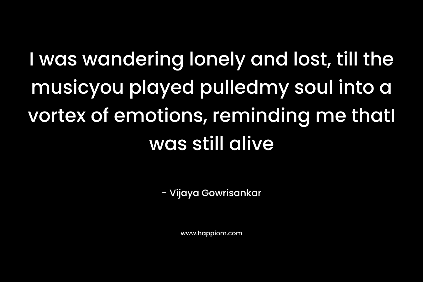 I was wandering lonely and lost, till the musicyou played pulledmy soul into a vortex of emotions, reminding me thatI was still alive – Vijaya Gowrisankar