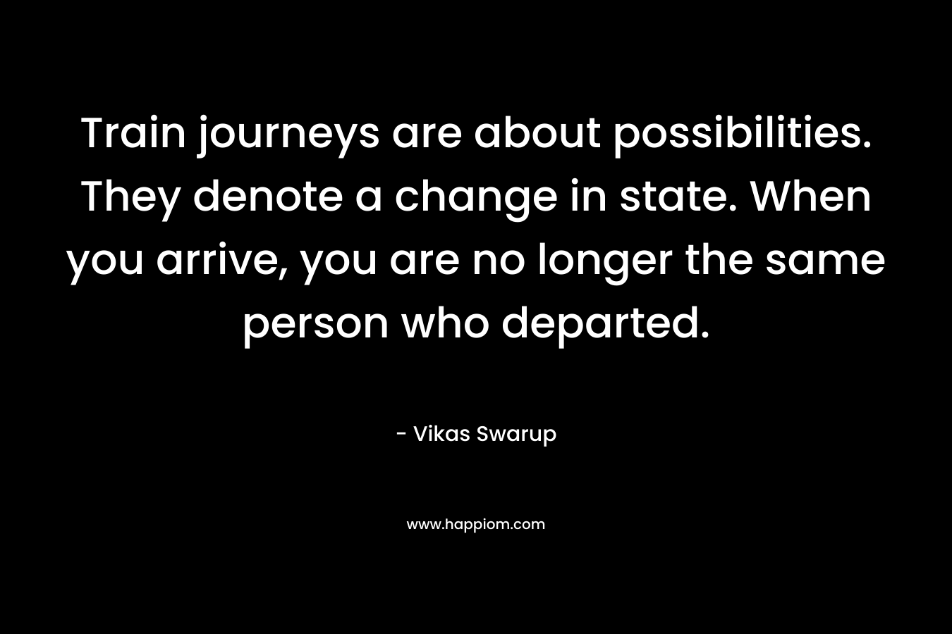 Train journeys are about possibilities. They denote a change in state. When you arrive, you are no longer the same person who departed. – Vikas Swarup