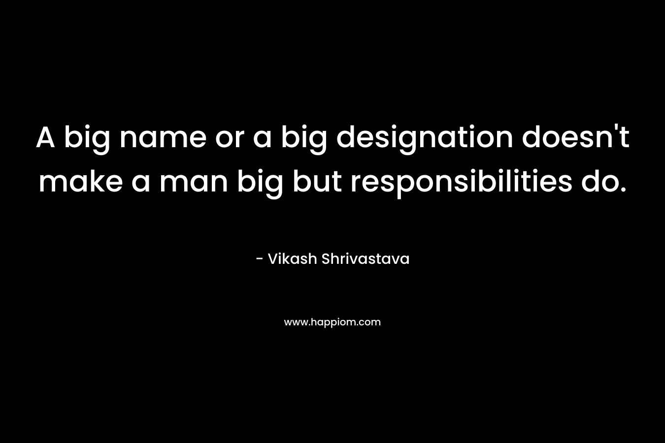 A big name or a big designation doesn’t make a man big but responsibilities do. – Vikash Shrivastava