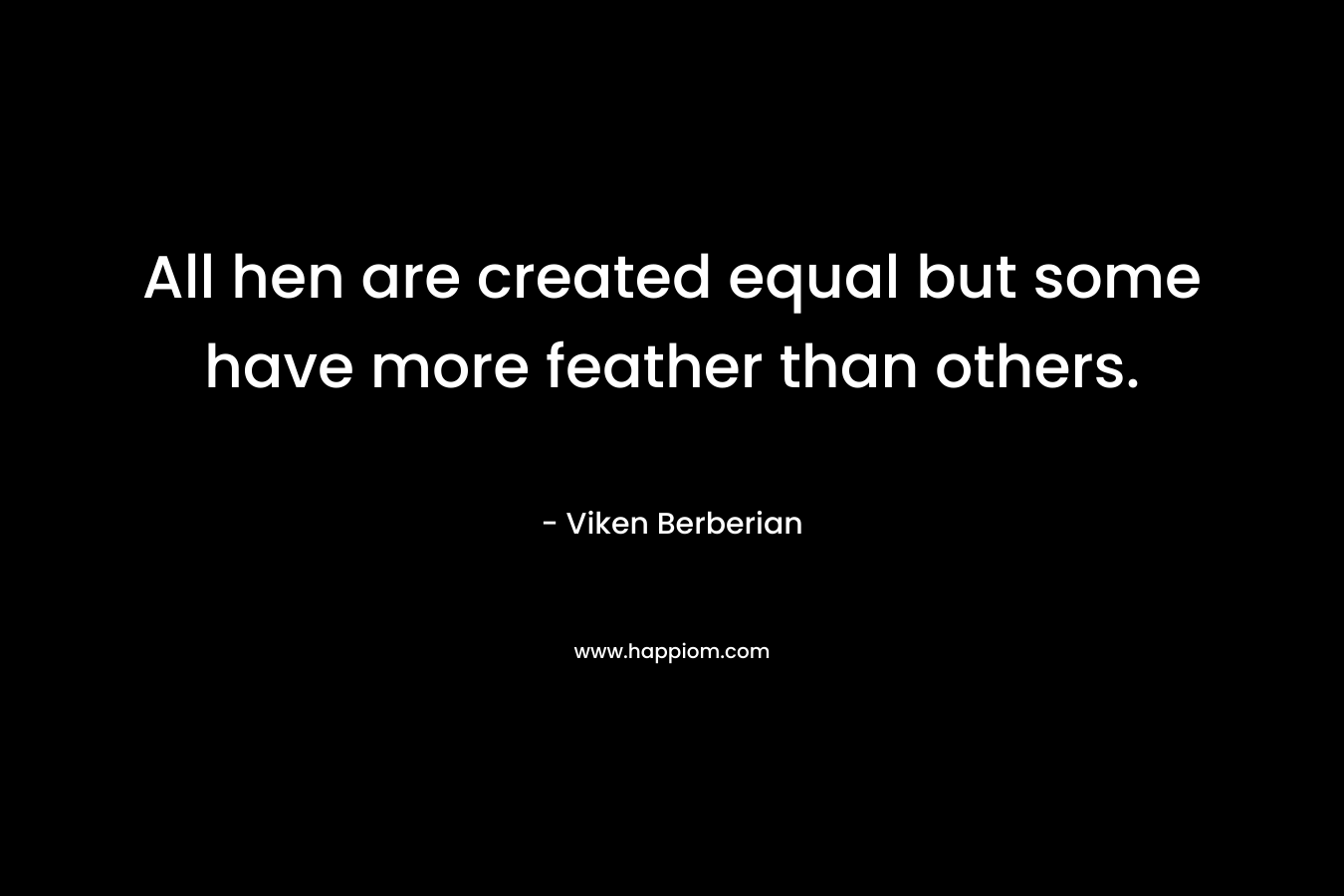 All hen are created equal but some have more feather than others. – Viken Berberian