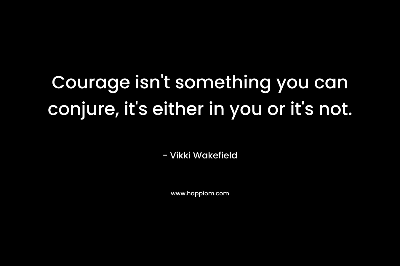 Courage isn't something you can conjure, it's either in you or it's not.