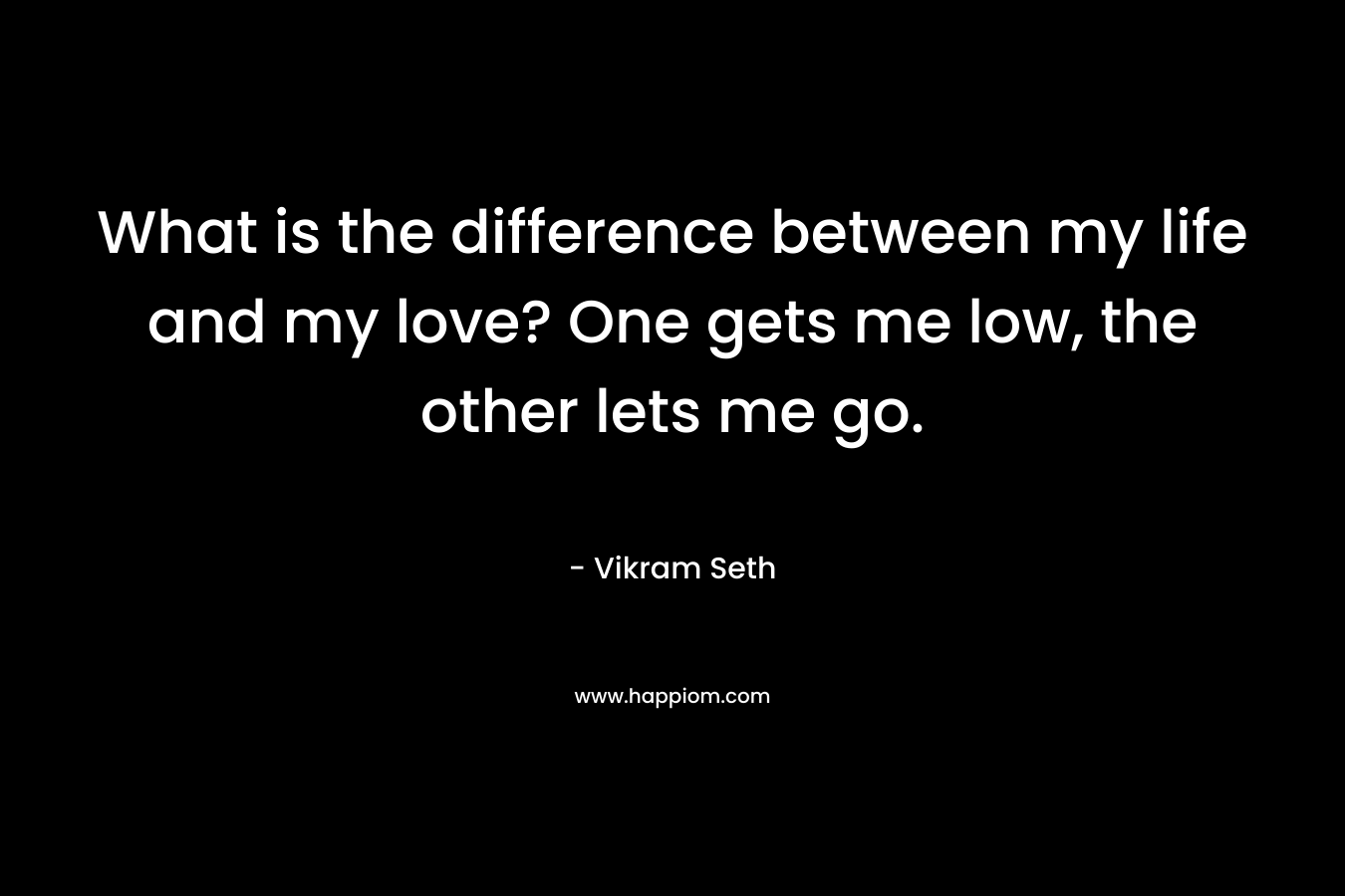 What is the difference between my life and my love? One gets me low, the other lets me go. – Vikram Seth