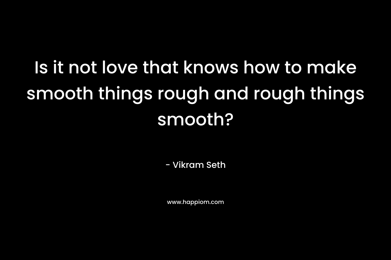Is it not love that knows how to make smooth things rough and rough things smooth? – Vikram Seth