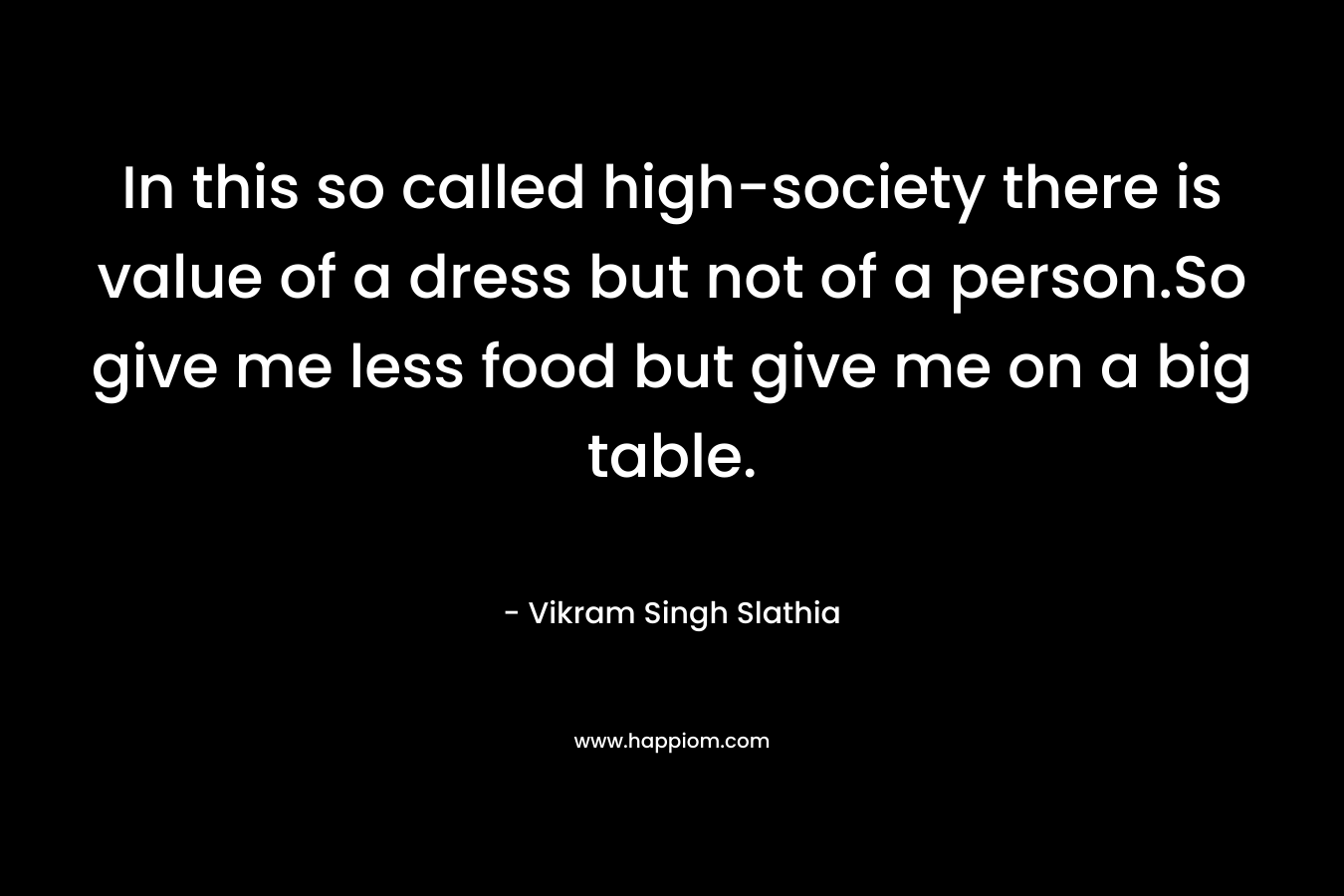 In this so called high-society there is value of a dress but not of a person.So give me less food but give me on a big table. – Vikram Singh Slathia
