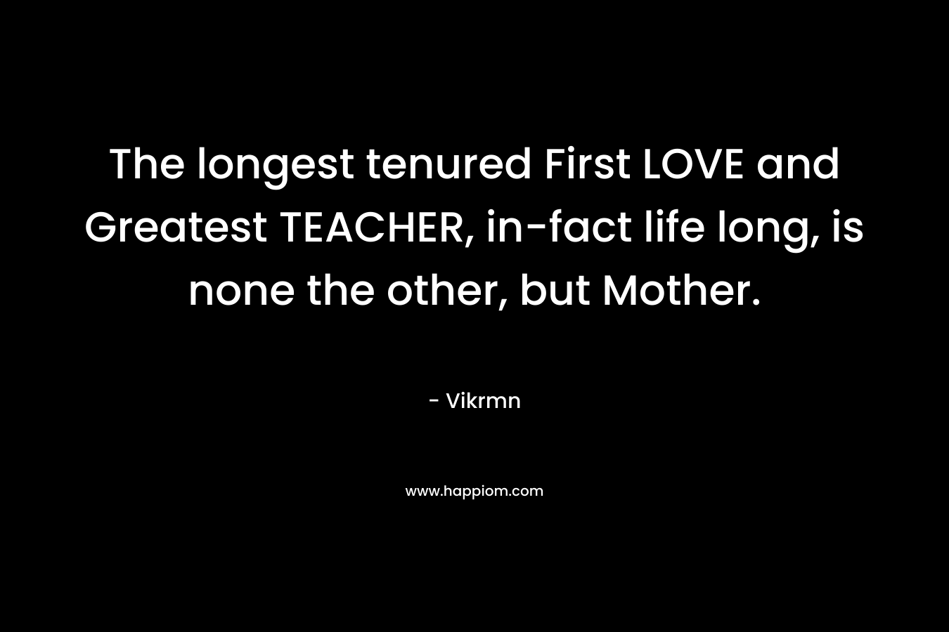 The longest tenured First LOVE and Greatest TEACHER, in-fact life long, is none the other, but Mother.