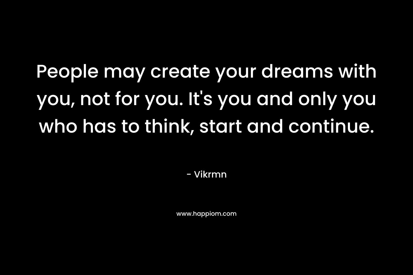 People may create your dreams with you, not for you. It's you and only you who has to think, start and continue.