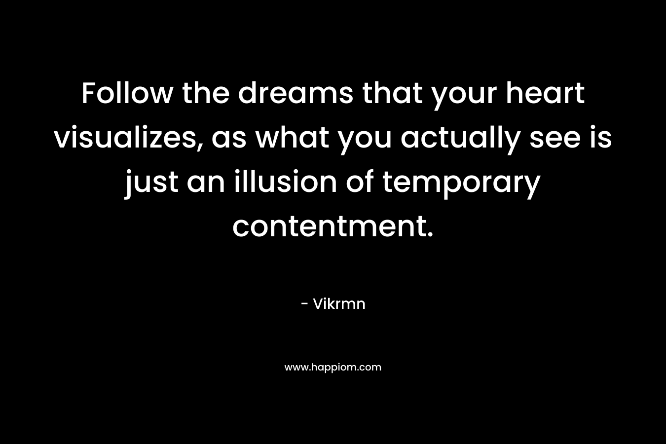 Follow the dreams that your heart visualizes, as what you actually see is just an illusion of temporary contentment. – Vikrmn
