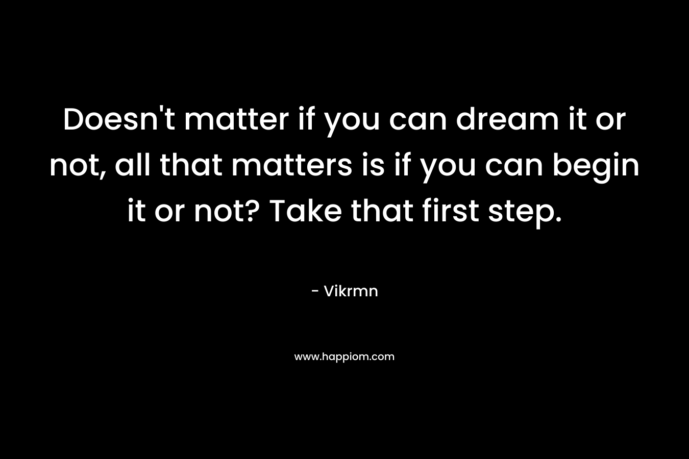 Doesn't matter if you can dream it or not, all that matters is if you can begin it or not? Take that first step.