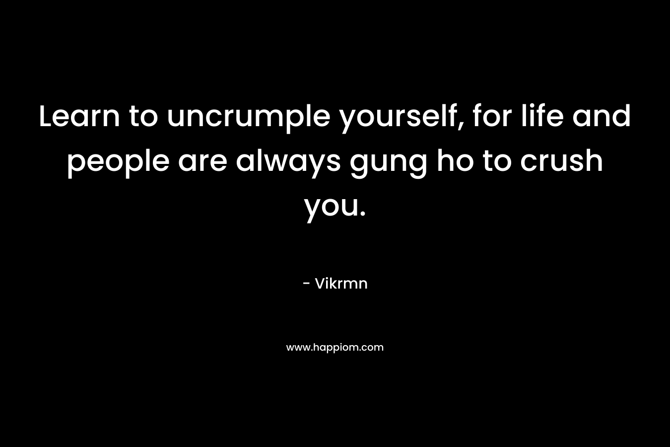 Learn to uncrumple yourself, for life and people are always gung ho to crush you.