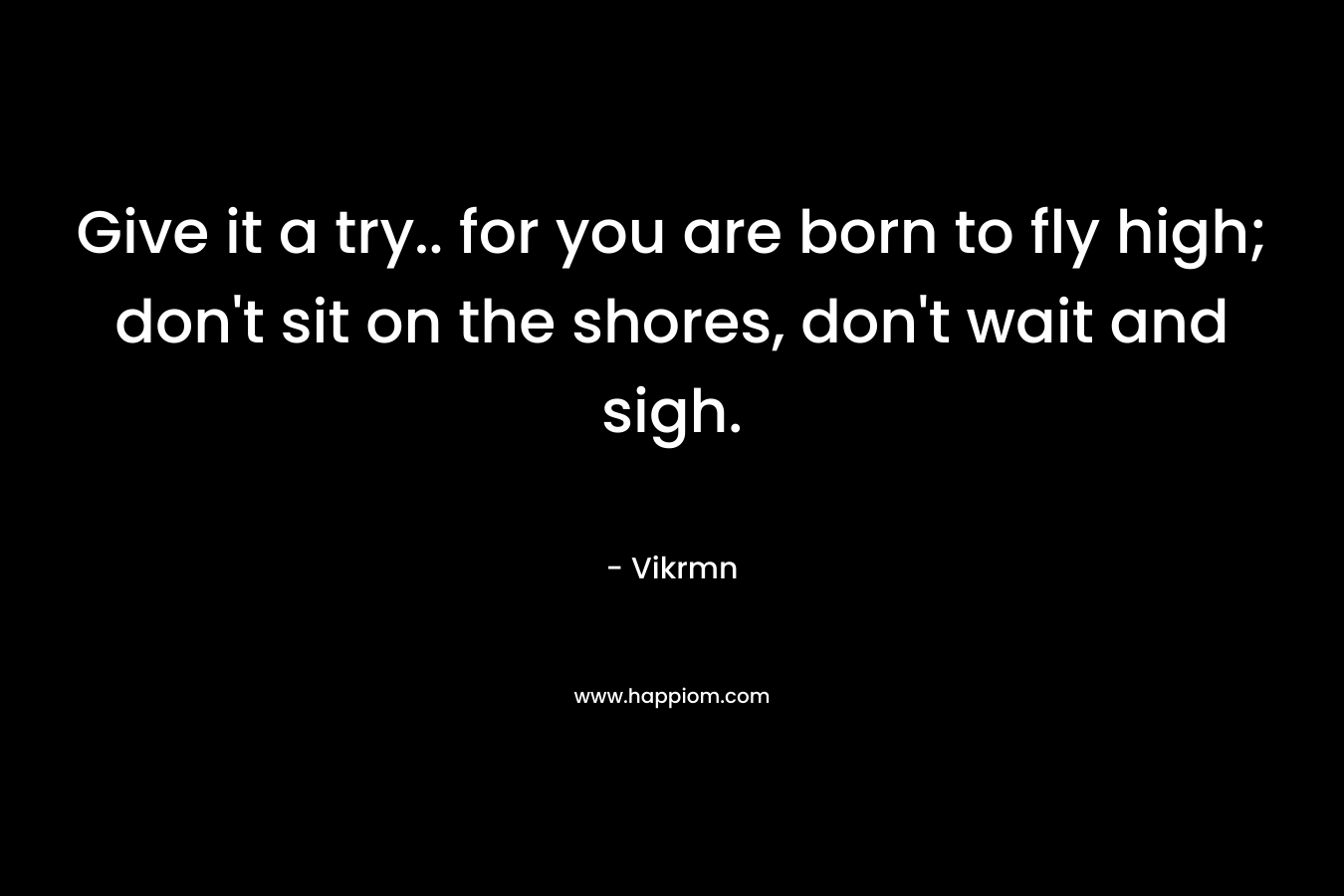 Give it a try.. for you are born to fly high; don't sit on the shores, don't wait and sigh.