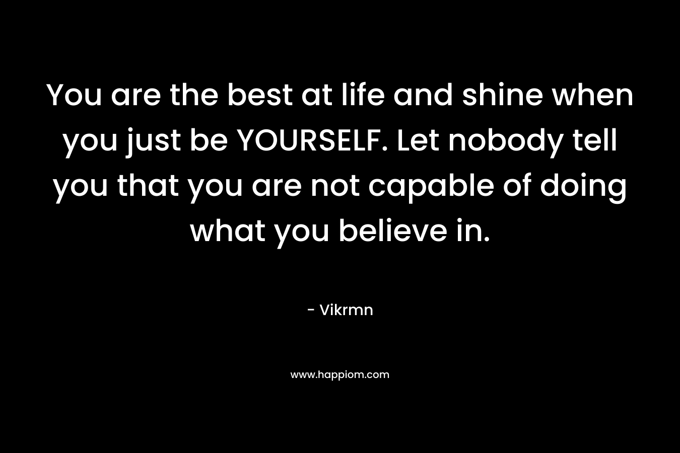 You are the best at life and shine when you just be YOURSELF. Let nobody tell you that you are not capable of doing what you believe in.