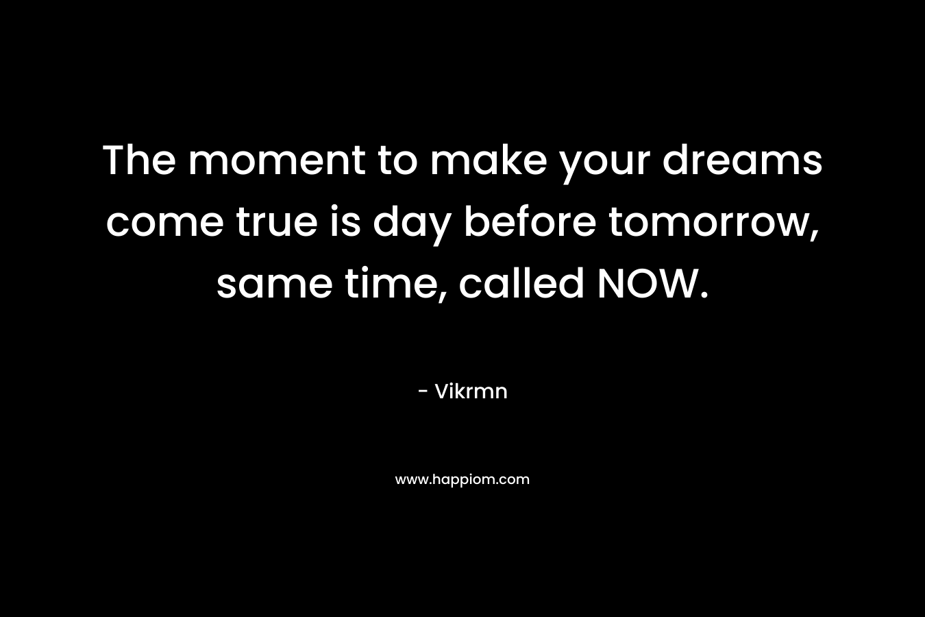 The moment to make your dreams come true is day before tomorrow, same time, called NOW.