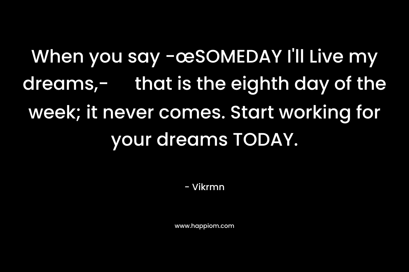 When you say -œSOMEDAY I’ll Live my dreams,- that is the eighth day of the week; it never comes. Start working for your dreams TODAY. – Vikrmn