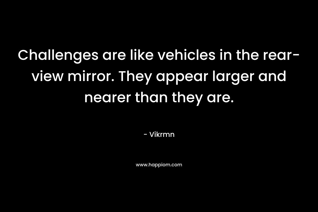 Challenges are like vehicles in the rear-view mirror. They appear larger and nearer than they are.