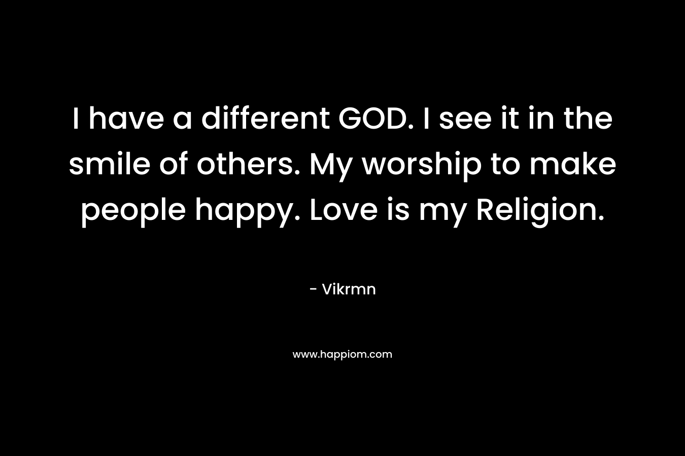 I have a different GOD. I see it in the smile of others. My worship to make people happy. Love is my Religion.