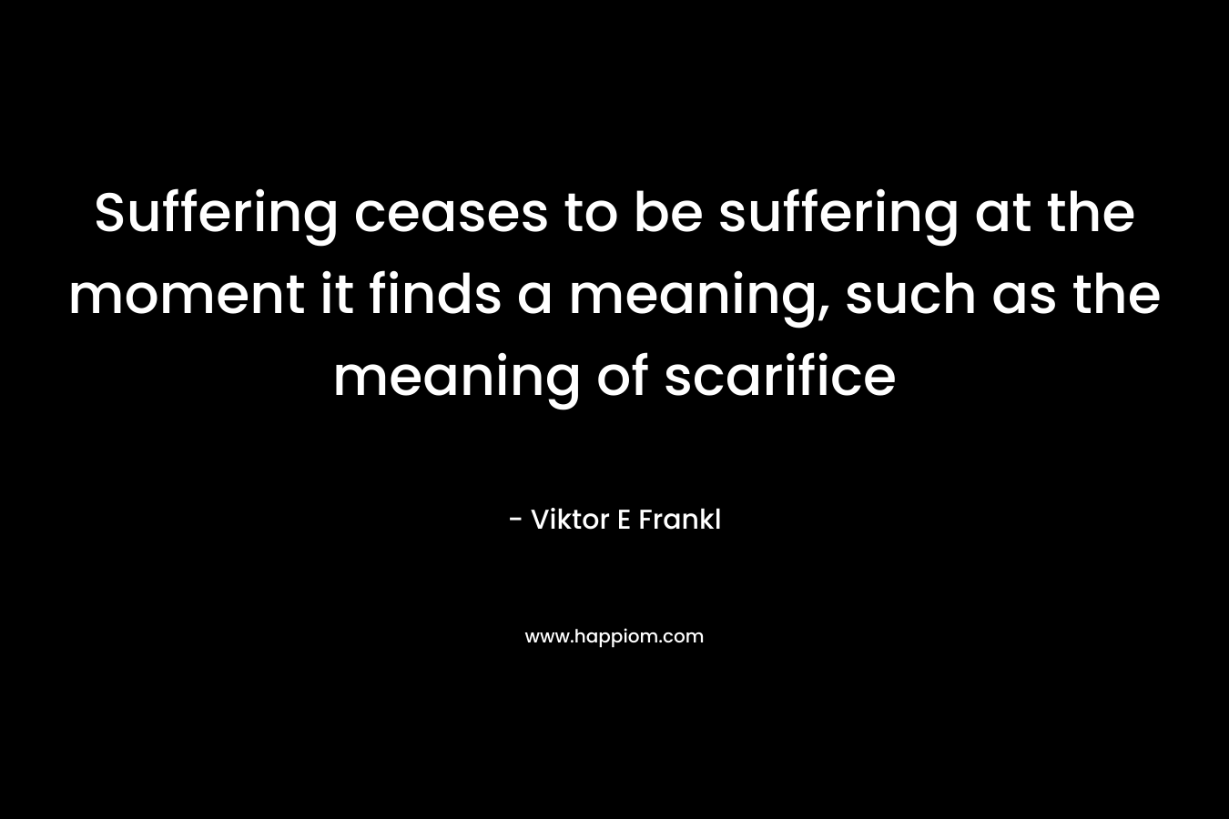 Suffering ceases to be suffering at the moment it finds a meaning, such as the meaning of scarifice – Viktor E Frankl