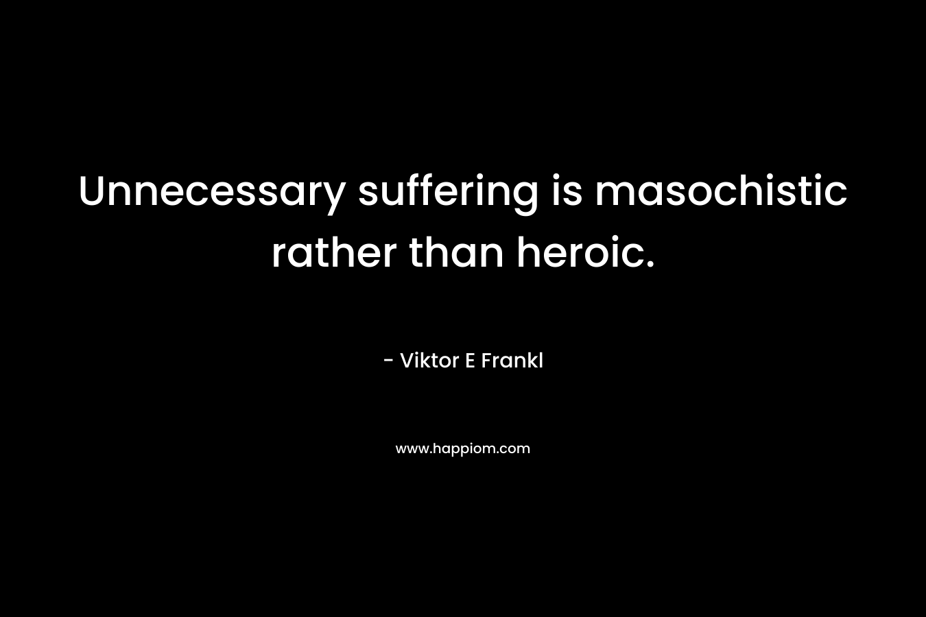 Unnecessary suffering is masochistic rather than heroic.