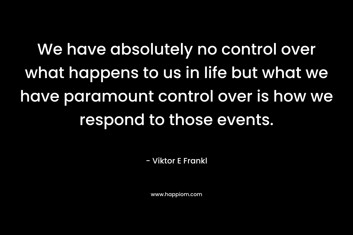 We have absolutely no control over what happens to us in life but what we have paramount control over is how we respond to those events.