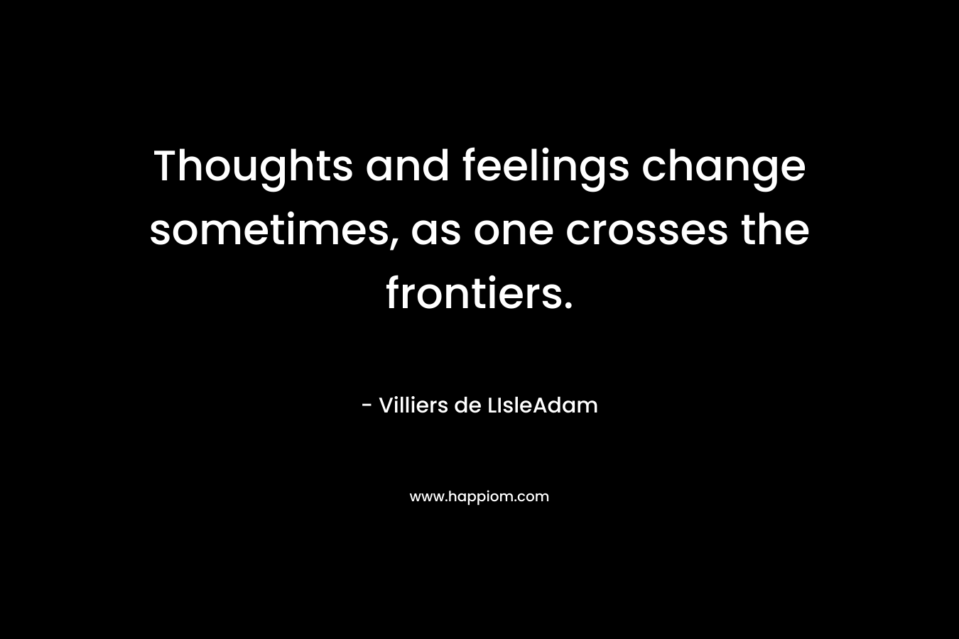 Thoughts and feelings change sometimes, as one crosses the frontiers. – Villiers de LIsleAdam