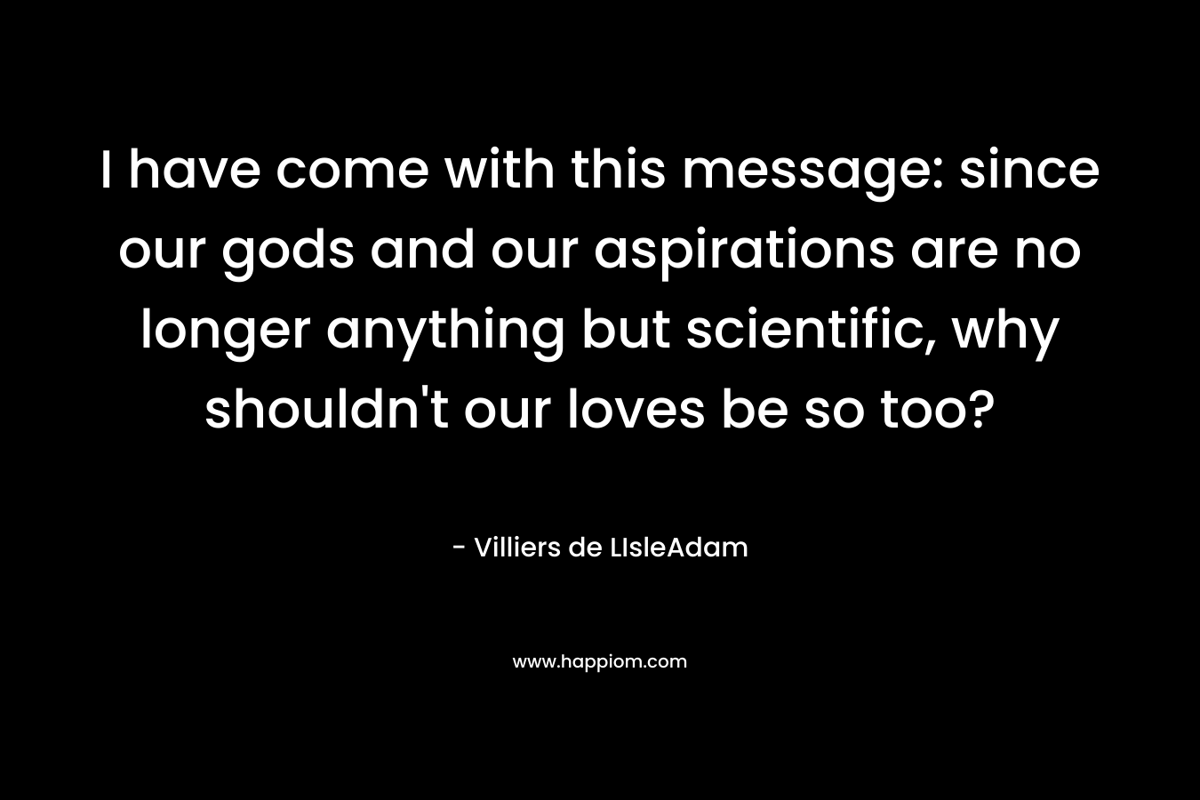 I have come with this message: since our gods and our aspirations are no longer anything but scientific, why shouldn't our loves be so too?
