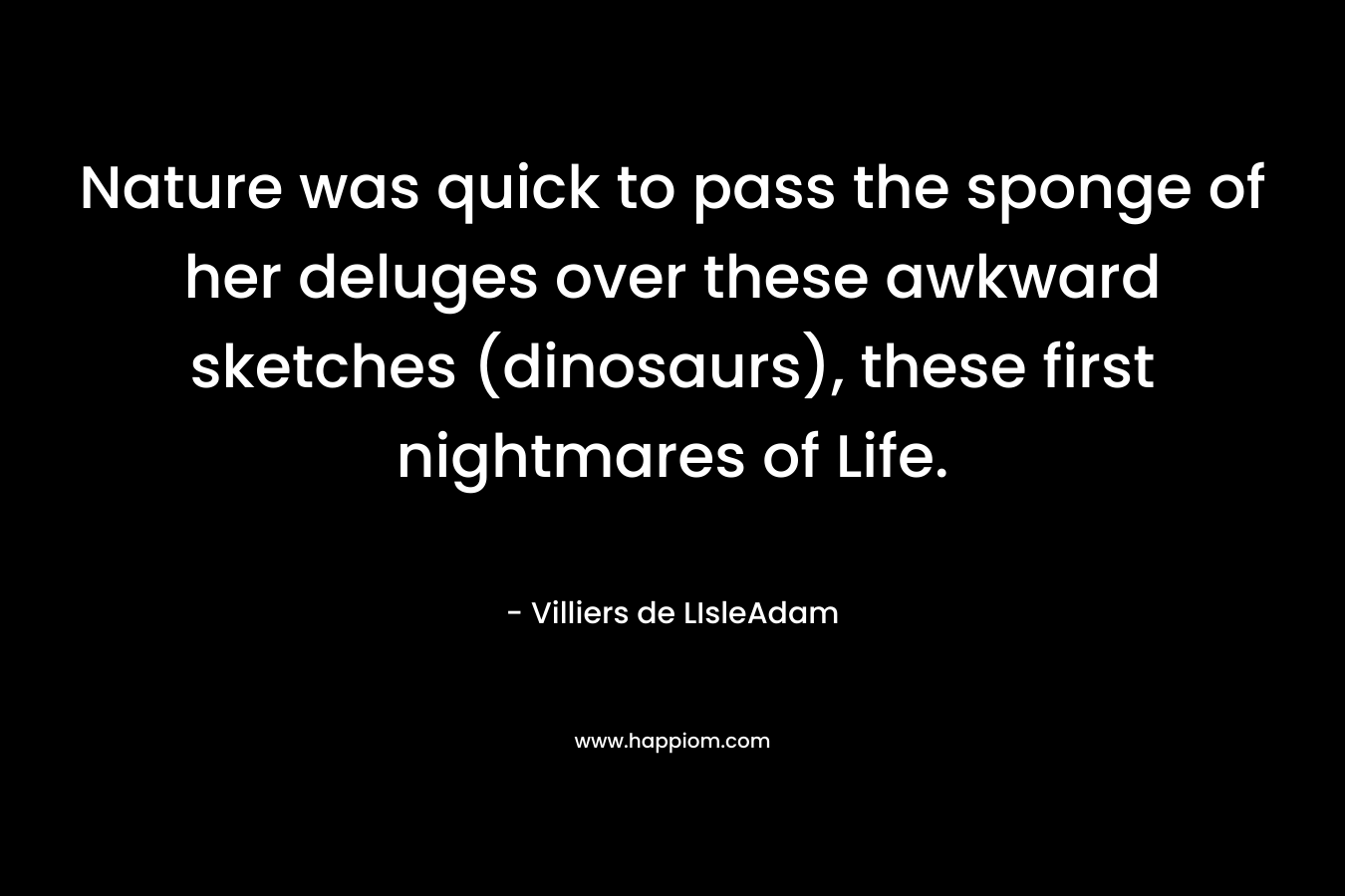 Nature was quick to pass the sponge of her deluges over these awkward sketches (dinosaurs), these first nightmares of Life. – Villiers de LIsleAdam