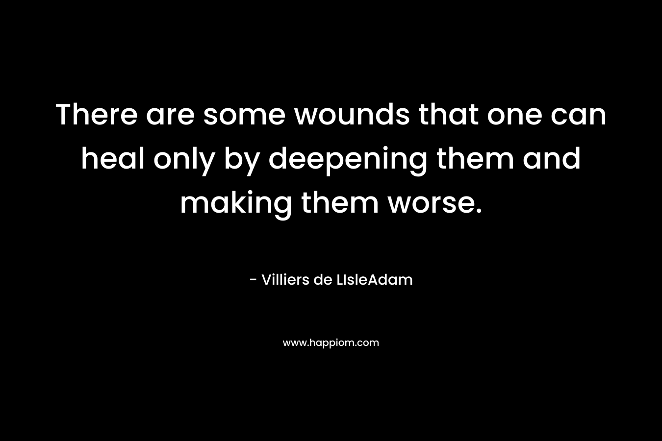 There are some wounds that one can heal only by deepening them and making them worse. – Villiers de LIsleAdam