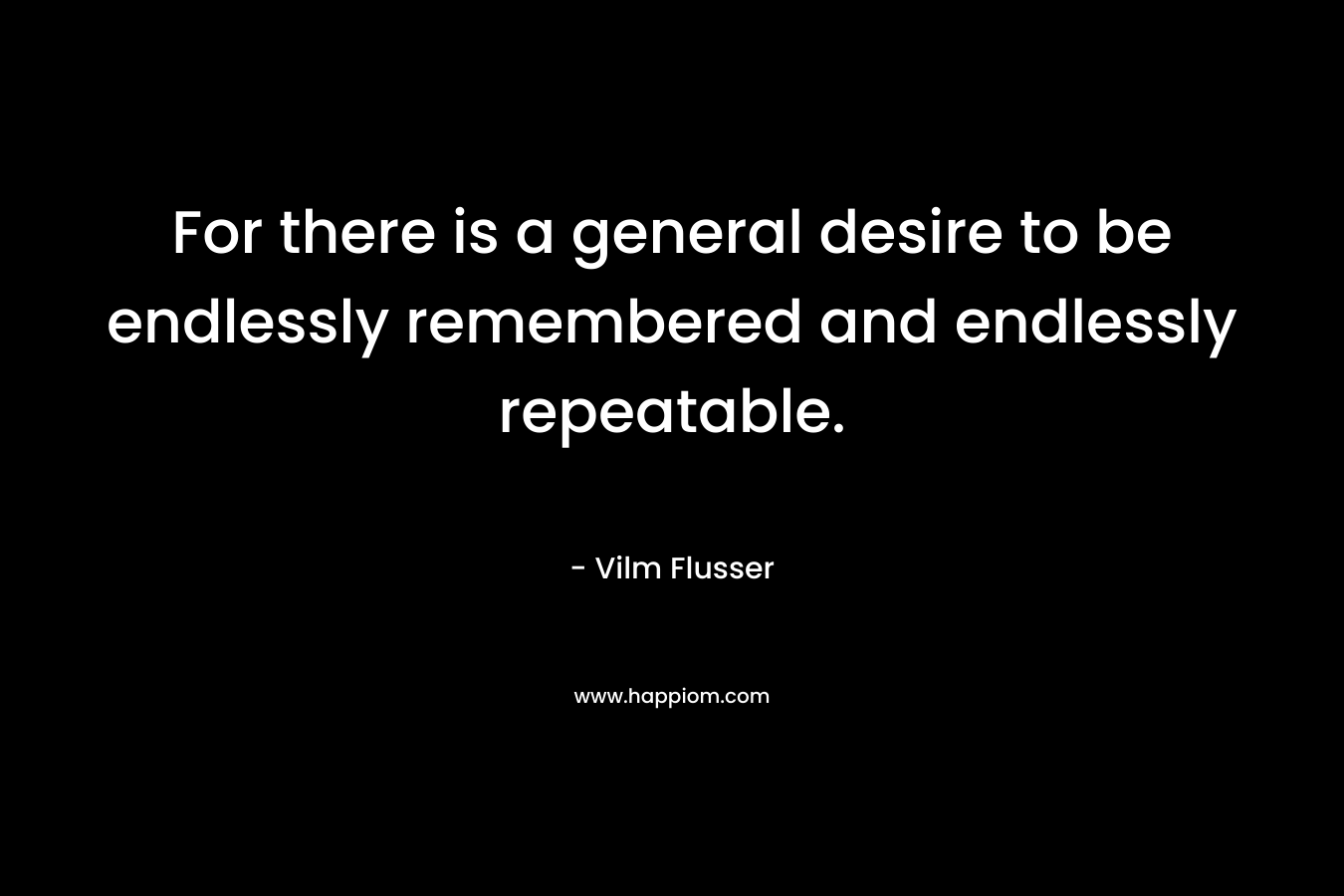 For there is a general desire to be endlessly remembered and endlessly repeatable.