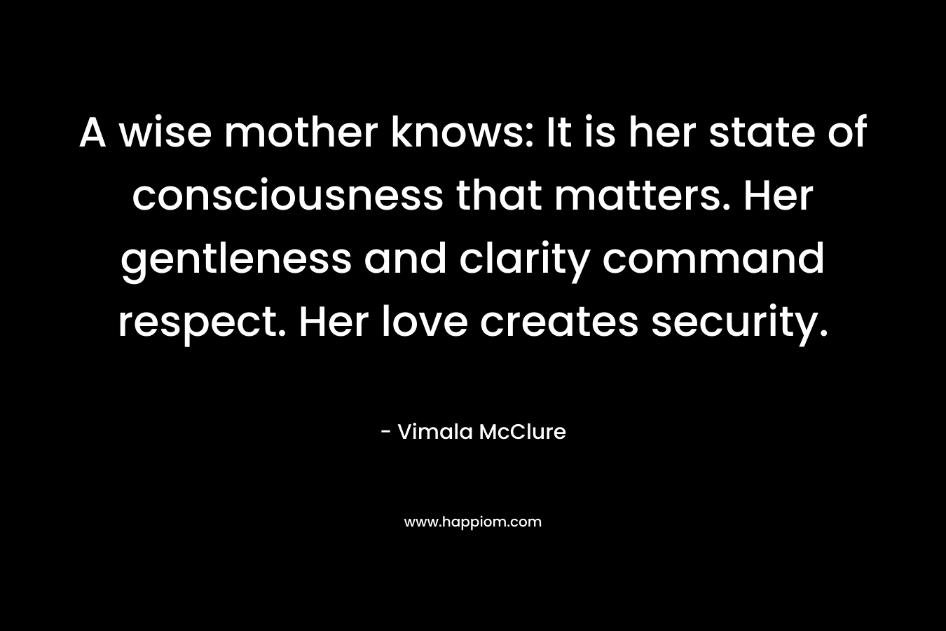 A wise mother knows: It is her state of consciousness that matters. Her gentleness and clarity command respect. Her love creates security. – Vimala McClure