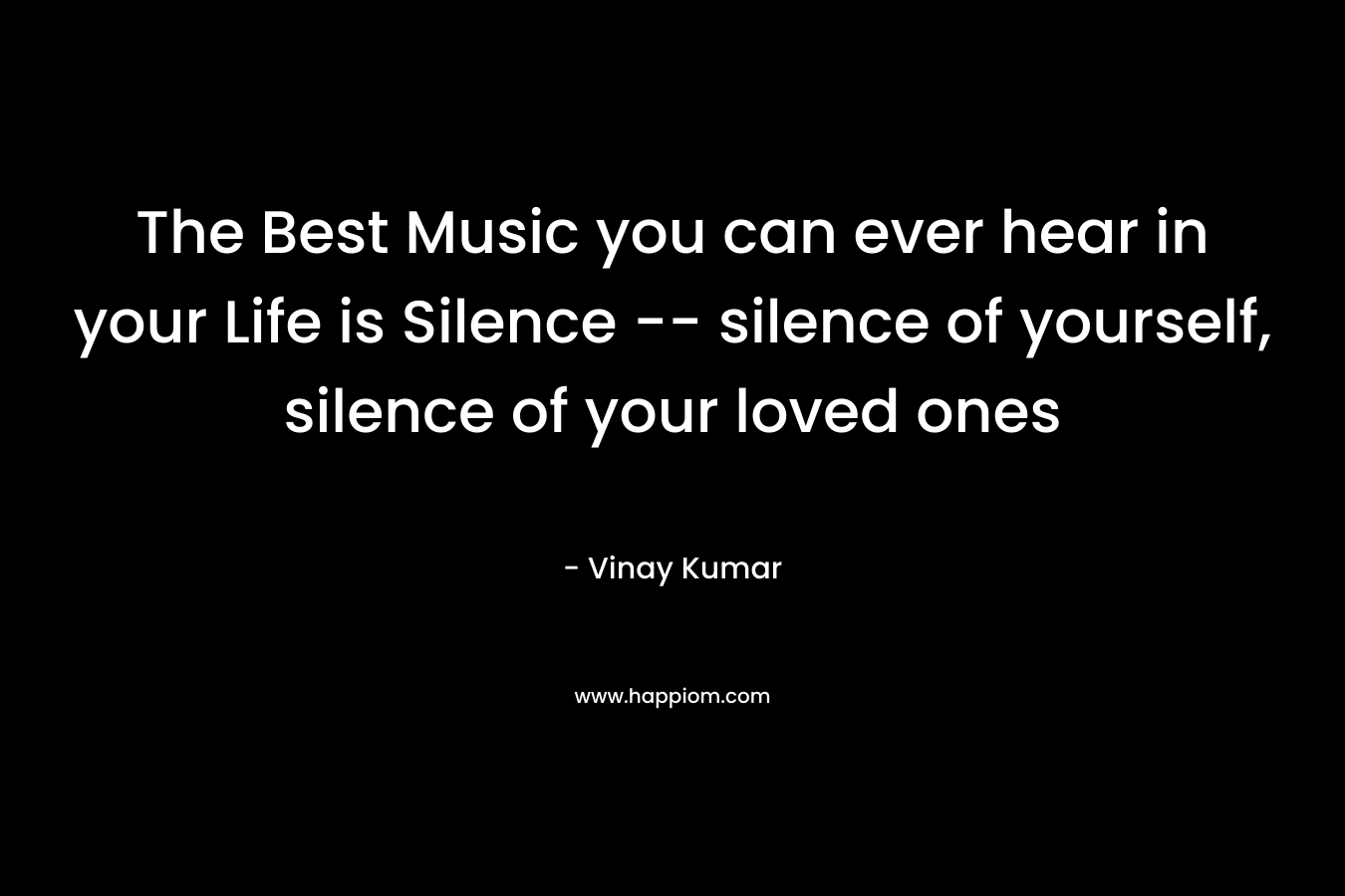  The Best Music you can ever hear in your Life is Silence -- silence of yourself, silence of your loved ones 