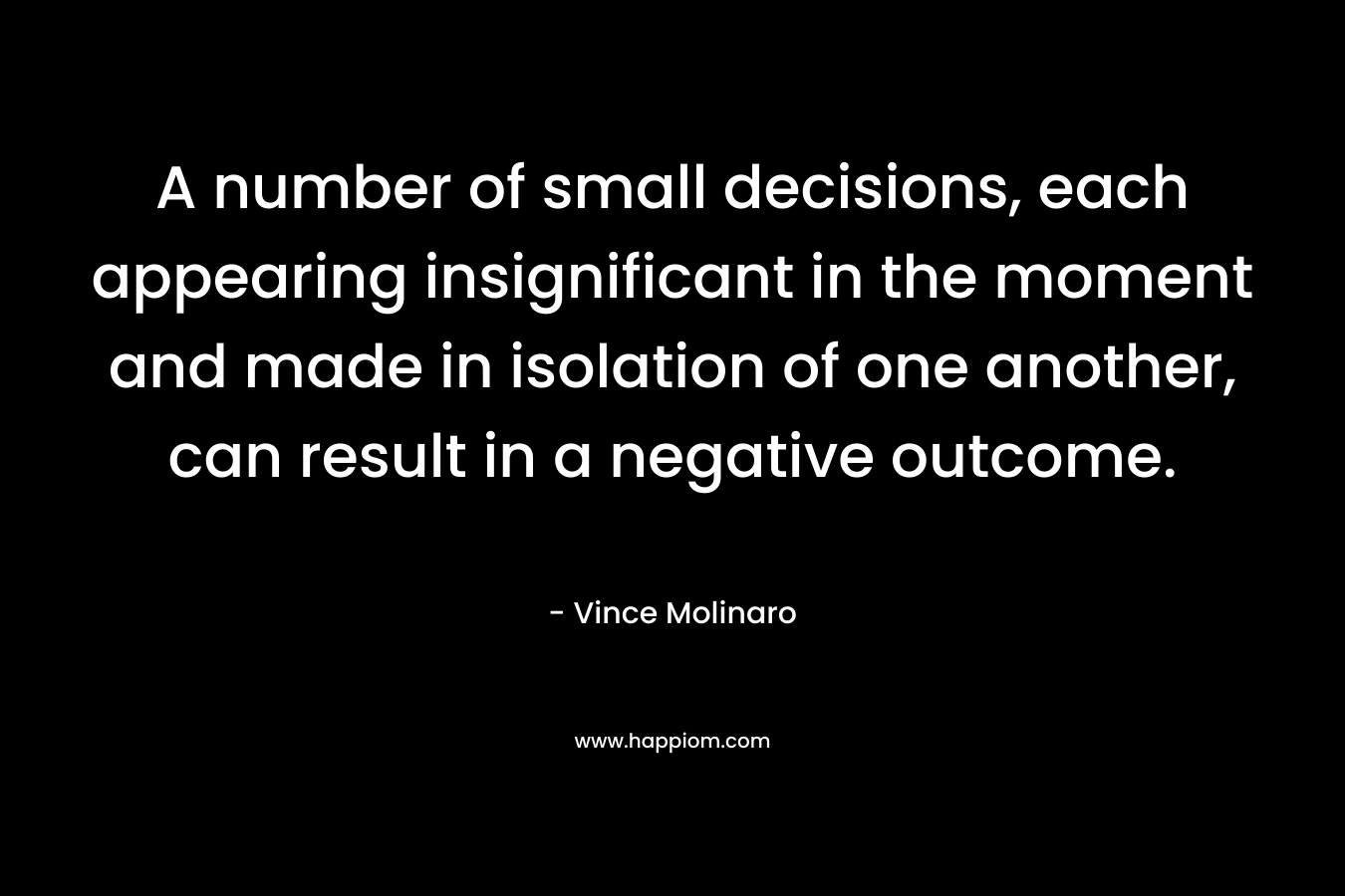 A number of small decisions, each appearing insignificant in the moment and made in isolation of one another, can result in a negative outcome. – Vince Molinaro