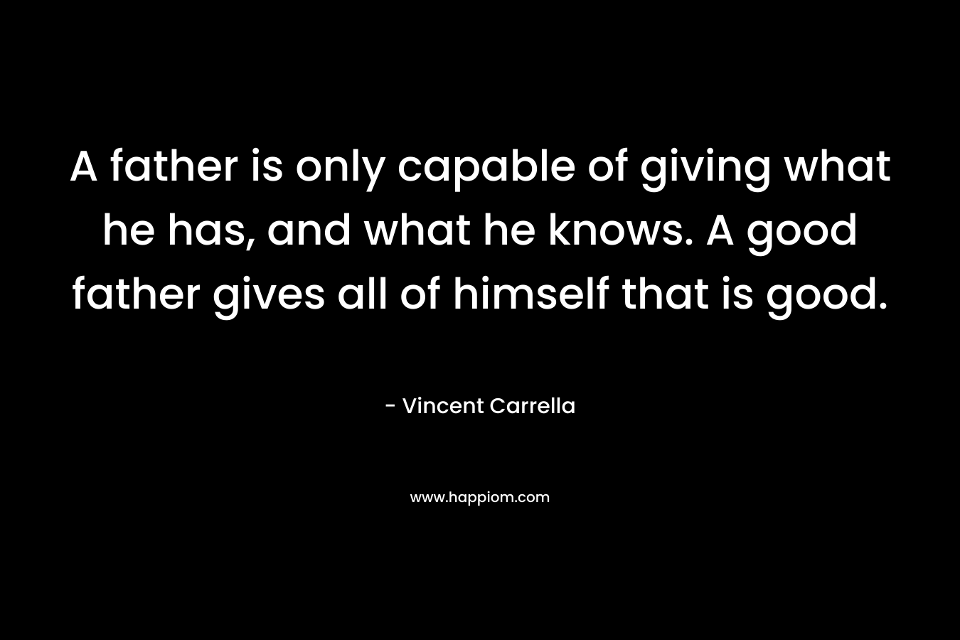 A father is only capable of giving what he has, and what he knows. A good father gives all of himself that is good. – Vincent Carrella