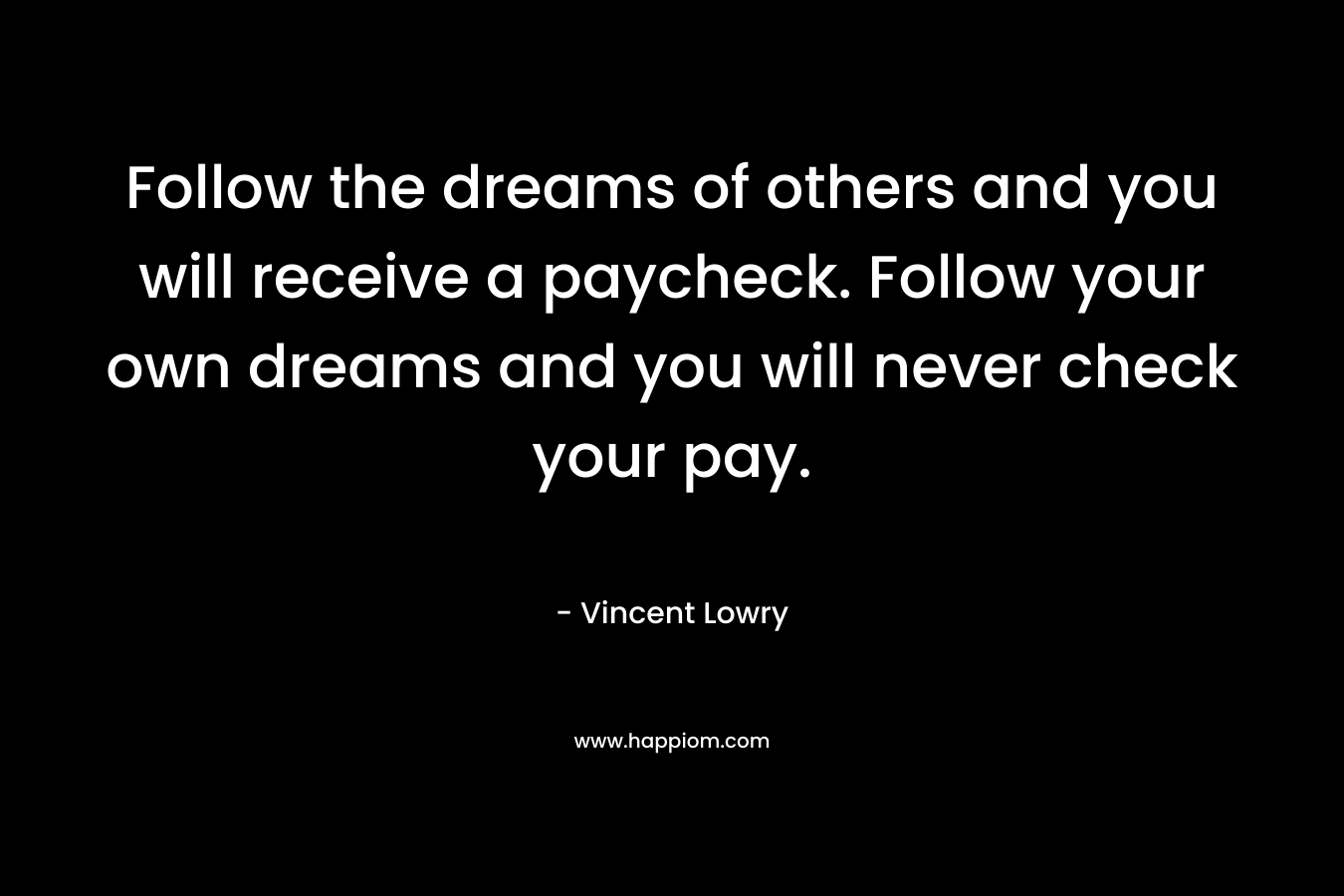 Follow the dreams of others and you will receive a paycheck. Follow your own dreams and you will never check your pay. – Vincent Lowry