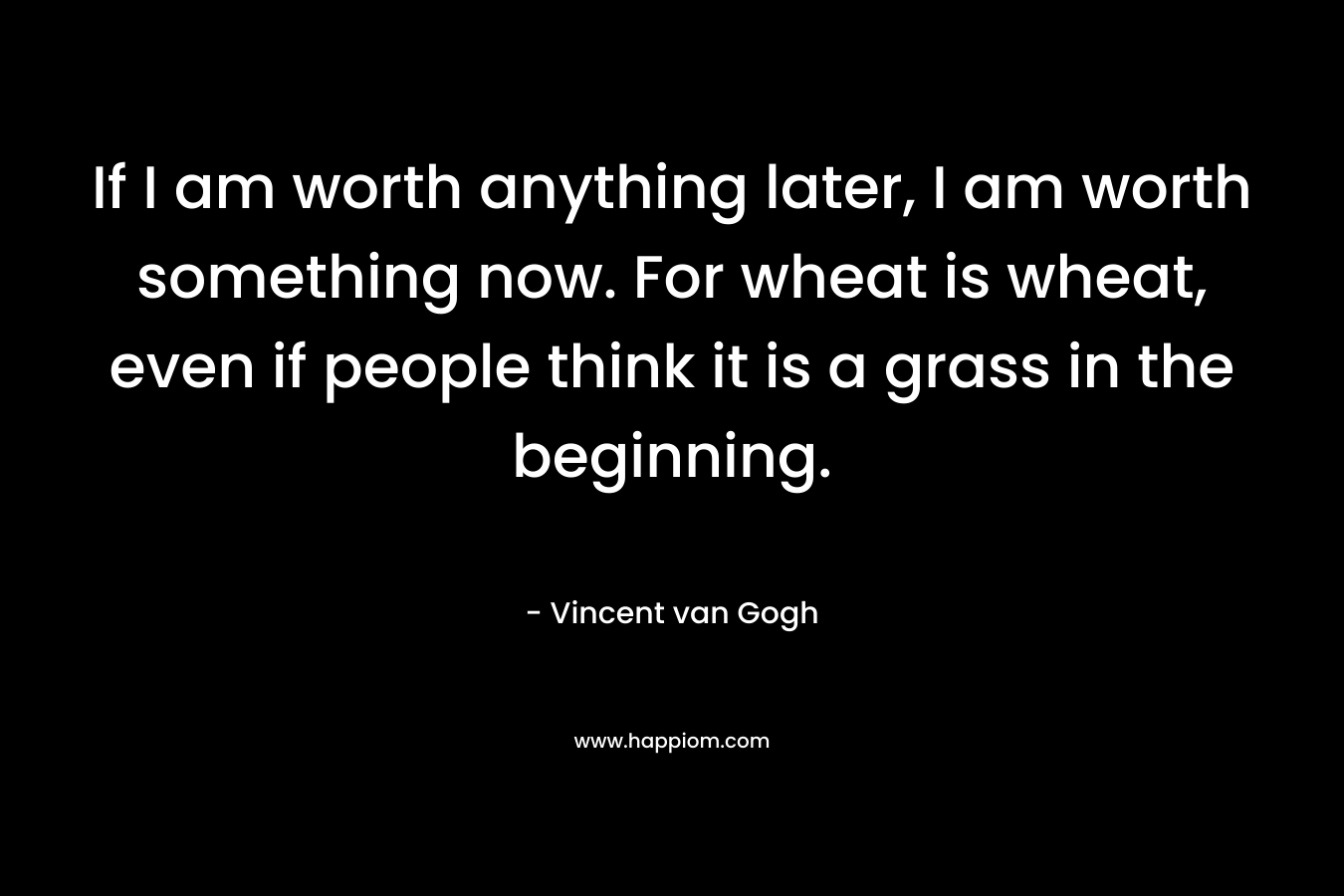 If I am worth anything later, I am worth something now. For wheat is wheat, even if people think it is a grass in the beginning.