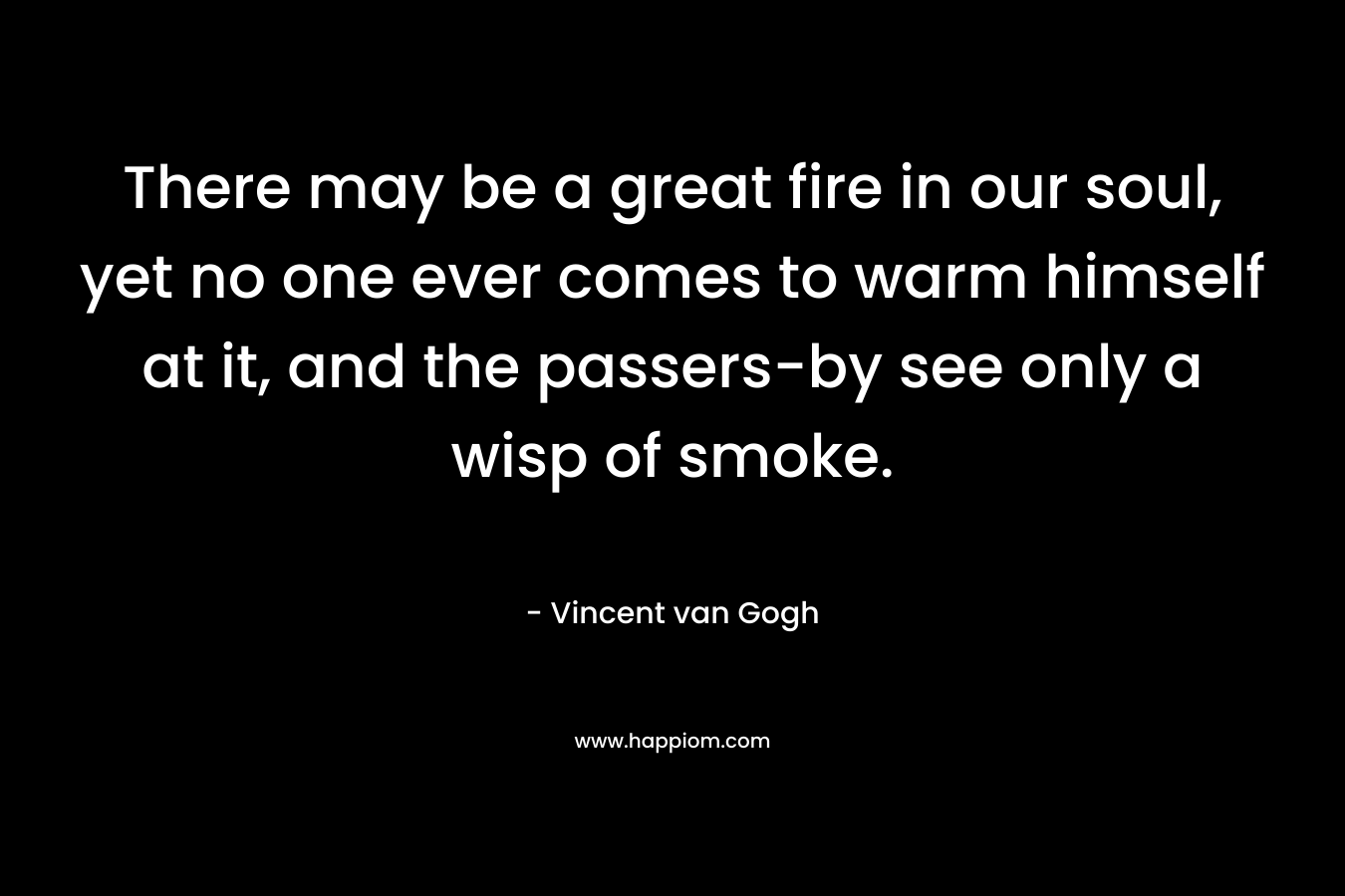 There may be a great fire in our soul, yet no one ever comes to warm himself at it, and the passers-by see only a wisp of smoke.