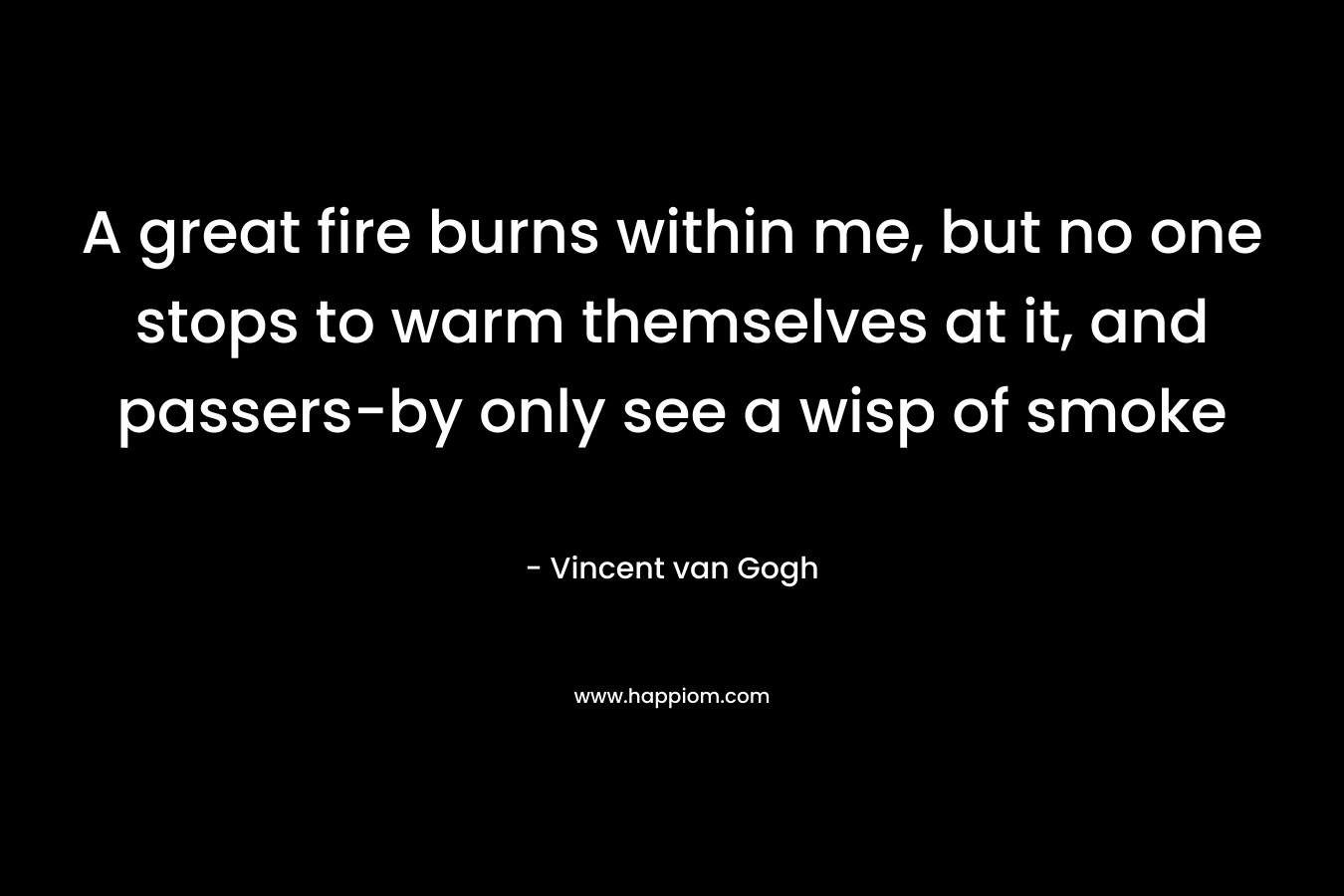 A great fire burns within me, but no one stops to warm themselves at it, and passers-by only see a wisp of smoke