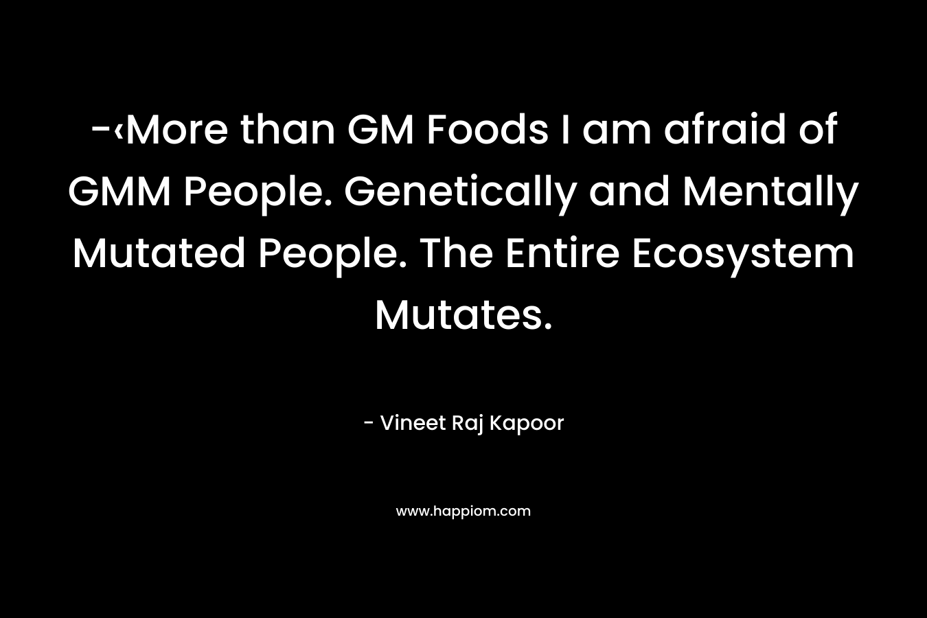 -‹More than GM Foods I am afraid of GMM People. Genetically and Mentally Mutated People. The Entire Ecosystem Mutates. – Vineet Raj Kapoor