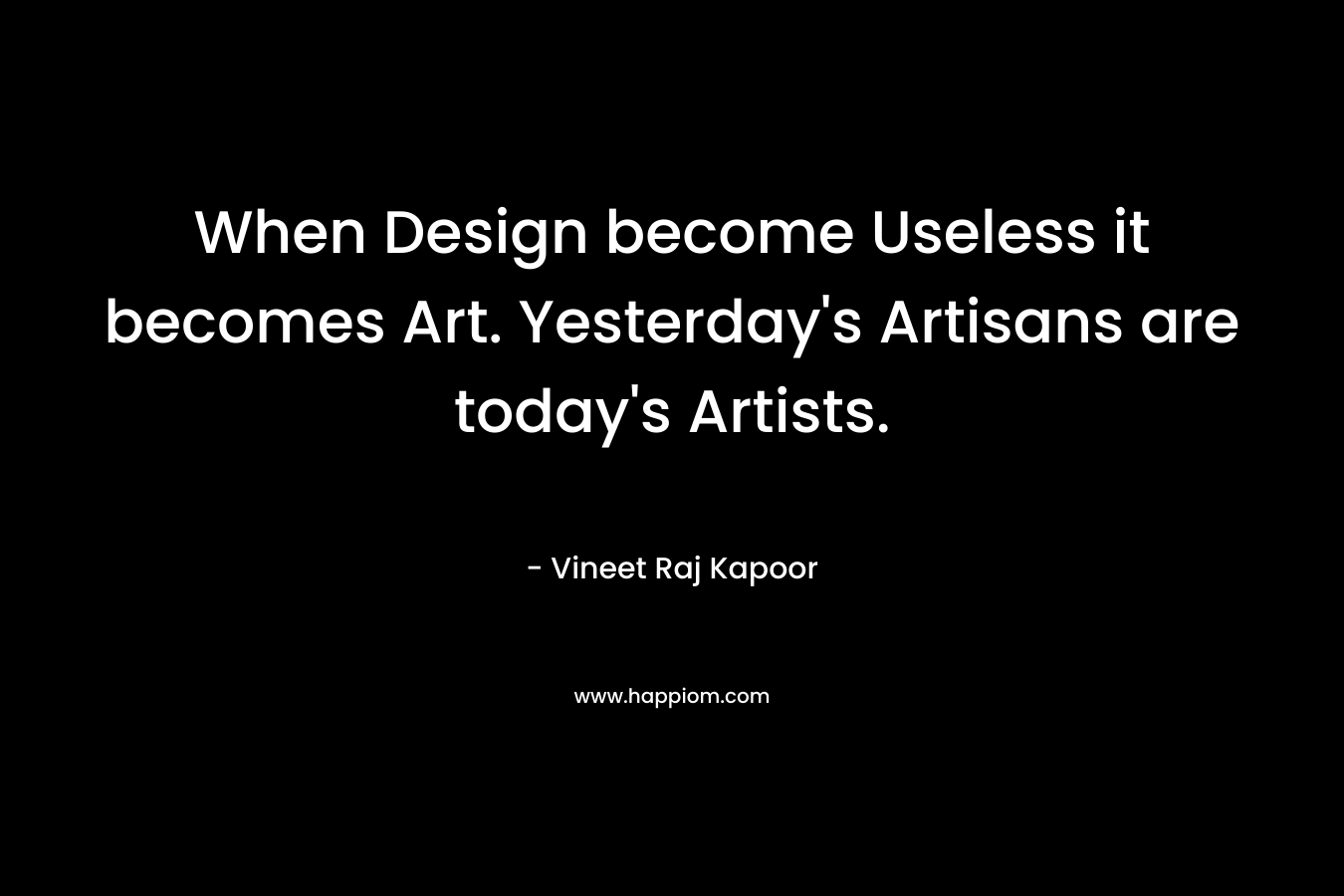 When Design become Useless it becomes Art. Yesterday’s Artisans are today’s Artists. – Vineet Raj Kapoor