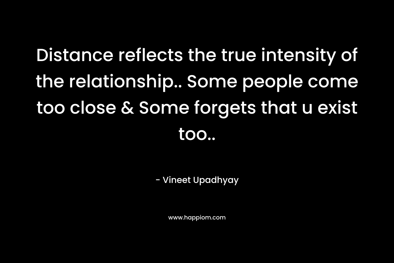 Distance reflects the true intensity of the relationship.. Some people come too close & Some forgets that u exist too..
