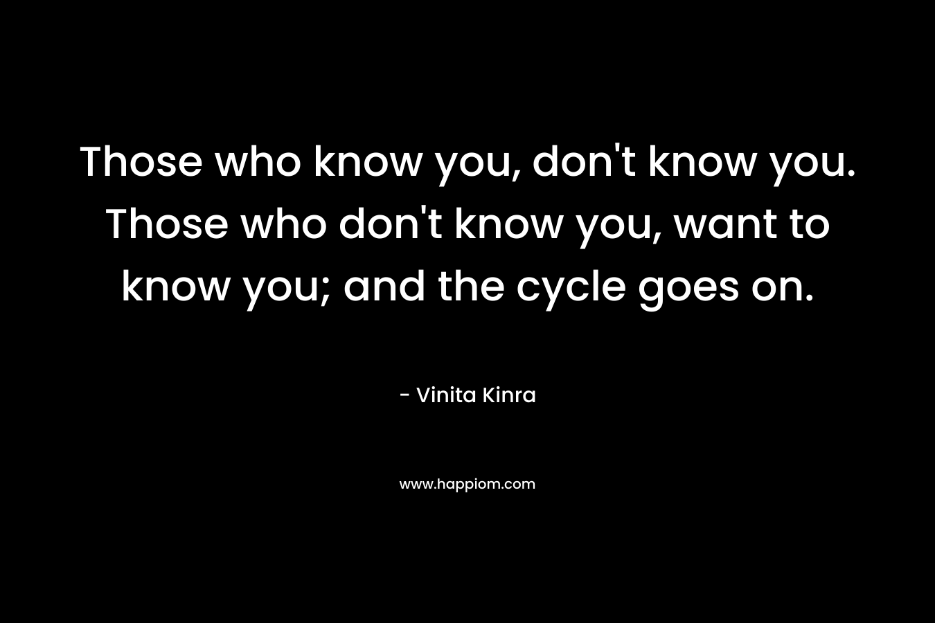 Those who know you, don’t know you. Those who don’t know you, want to know you; and the cycle goes on. – Vinita Kinra