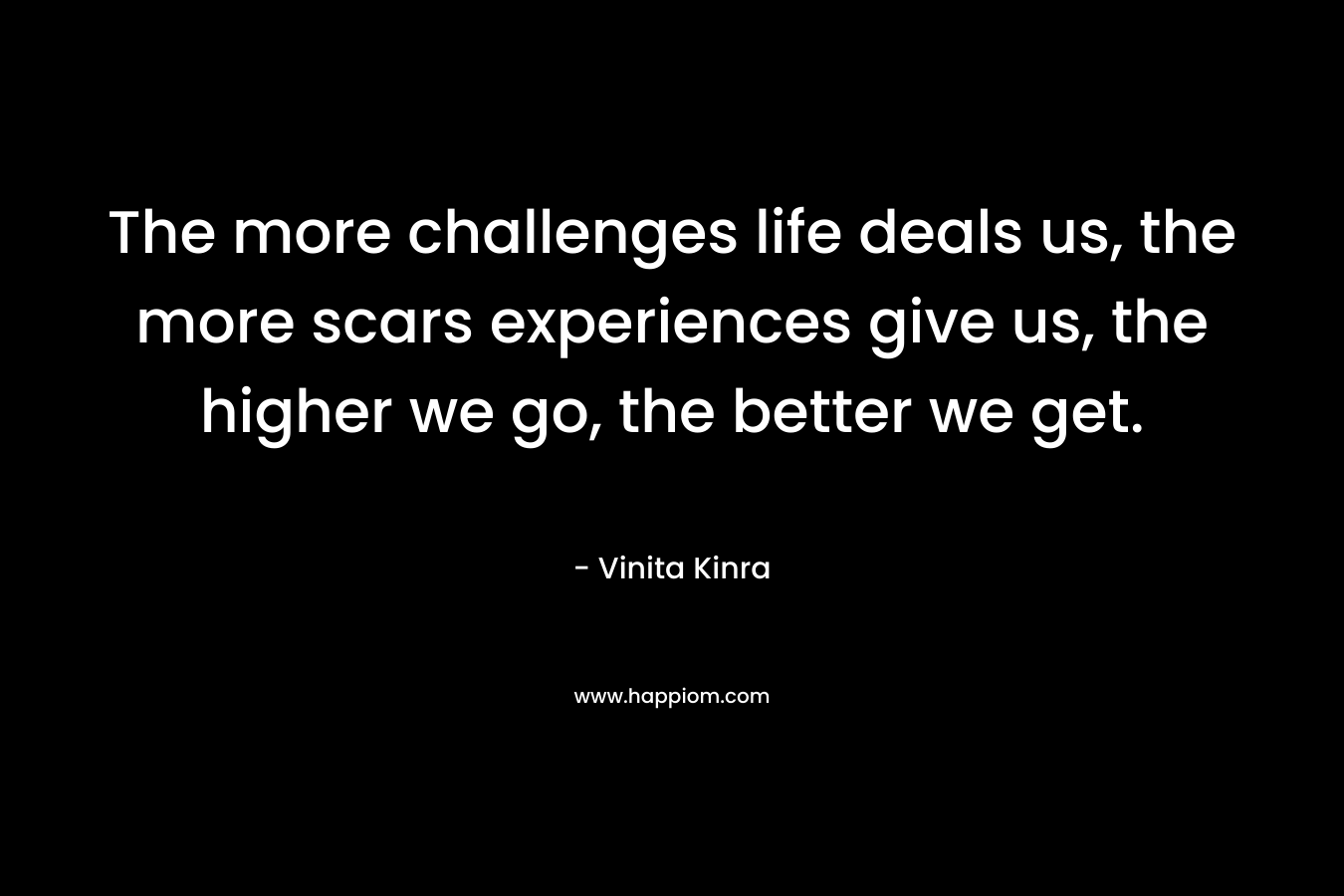 The more challenges life deals us, the more scars experiences give us, the higher we go, the better we get.