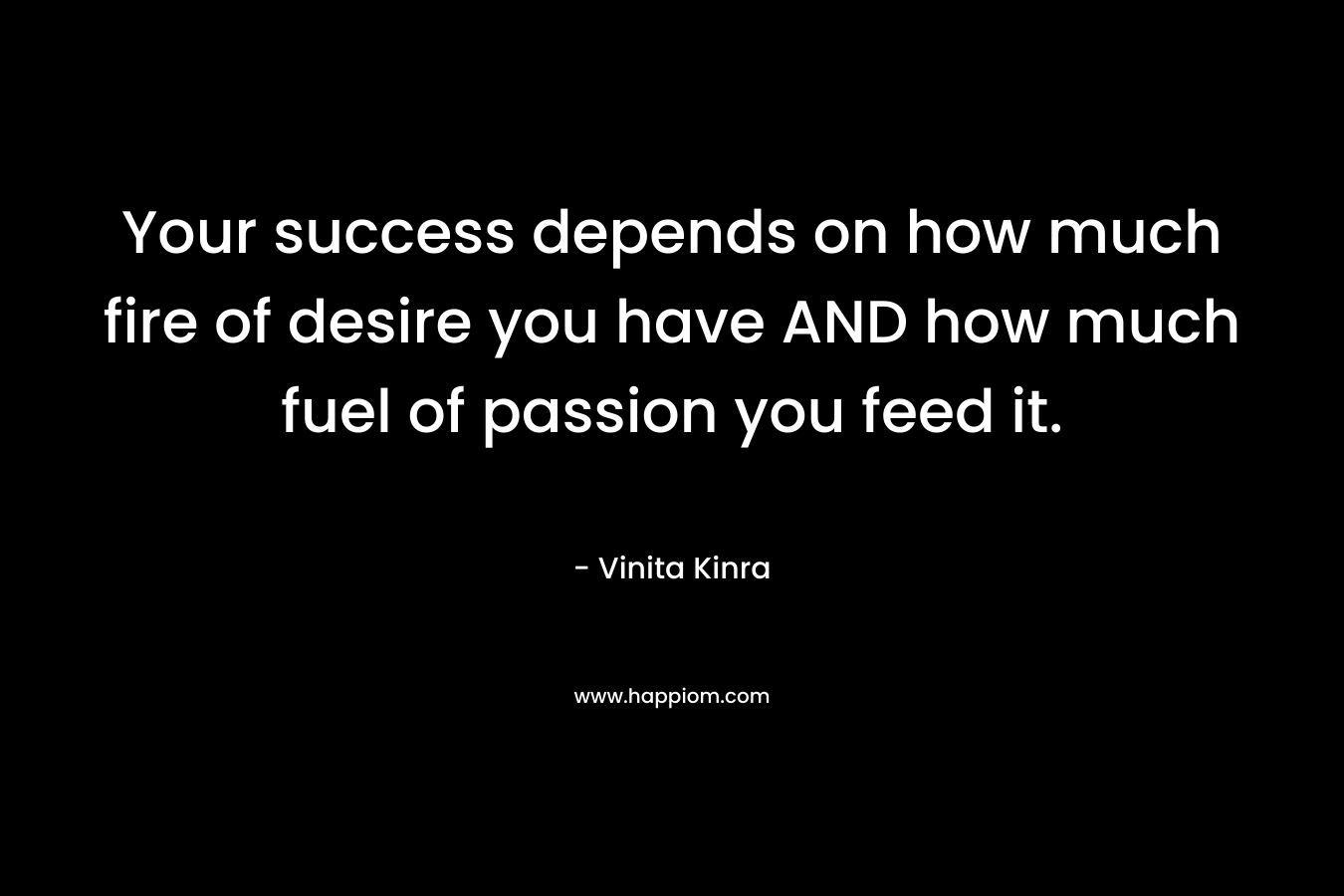 Your success depends on how much fire of desire you have AND how much fuel of passion you feed it. – Vinita Kinra