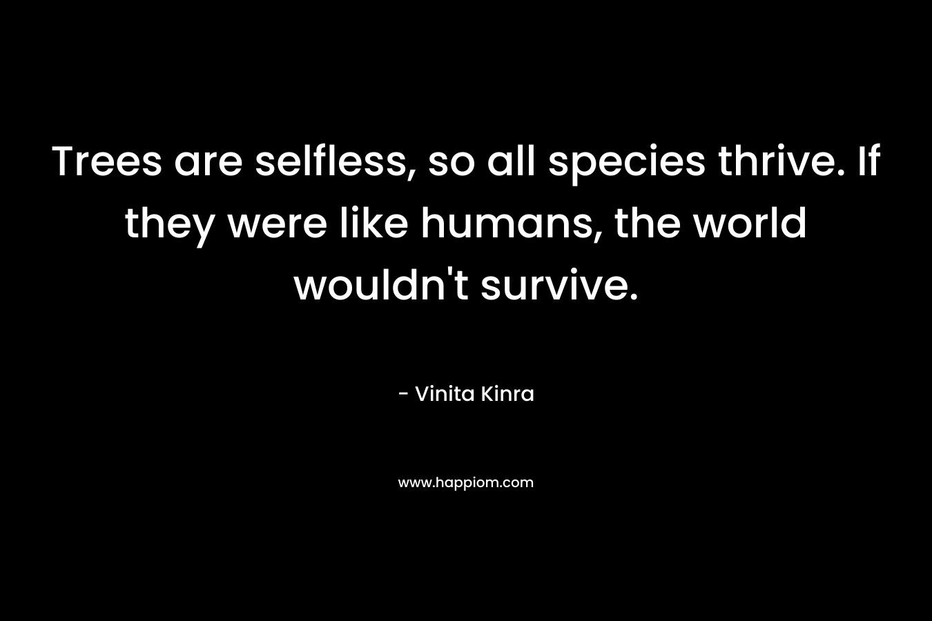 Trees are selfless, so all species thrive. If they were like humans, the world wouldn’t survive. – Vinita Kinra