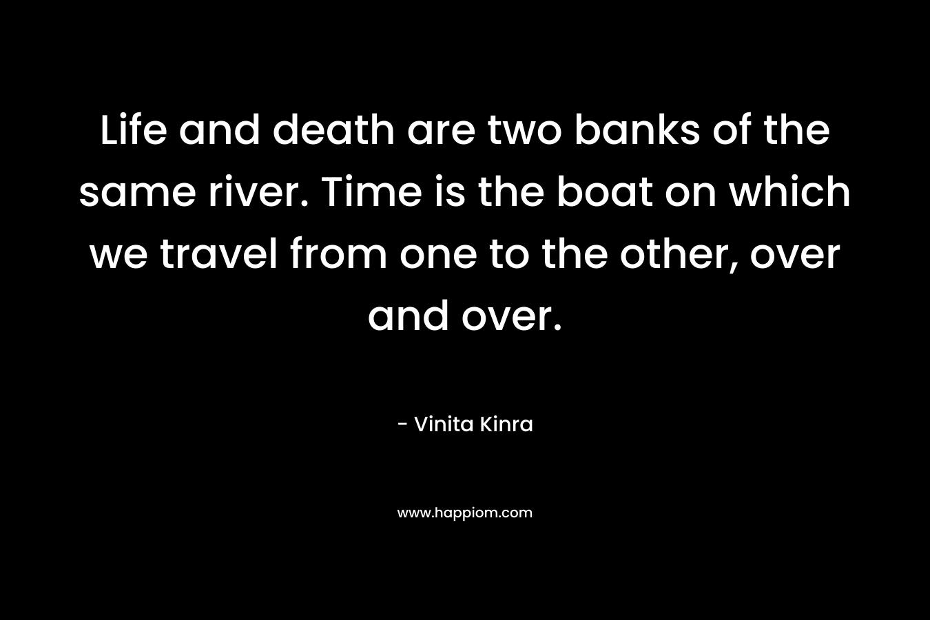 Life and death are two banks of the same river. Time is the boat on which we travel from one to the other, over and over. – Vinita Kinra