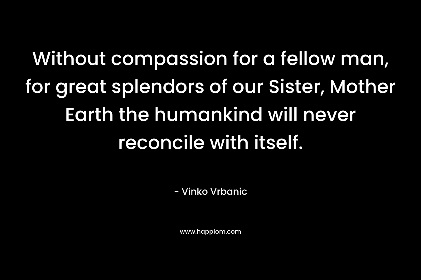 Without compassion for a fellow man, for great splendors of our Sister, Mother Earth the humankind will never reconcile with itself. – Vinko Vrbanic