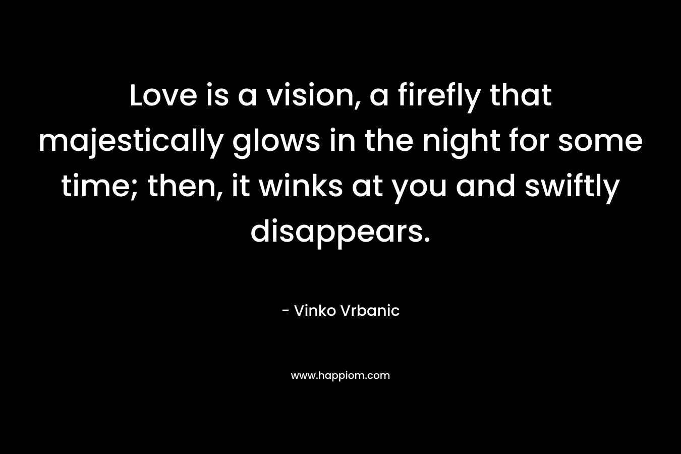 Love is a vision, a firefly that majestically glows in the night for some time; then, it winks at you and swiftly disappears. – Vinko Vrbanic