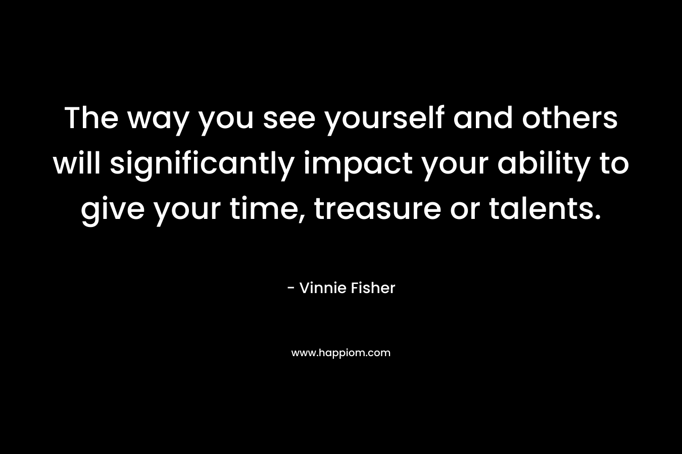 The way you see yourself and others will significantly impact your ability to give your time, treasure or talents. – Vinnie Fisher