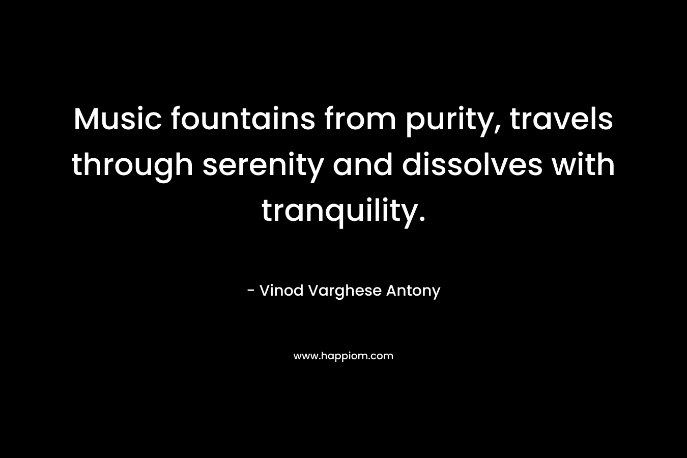 Music fountains from purity, travels through serenity and dissolves with tranquility. – Vinod Varghese Antony