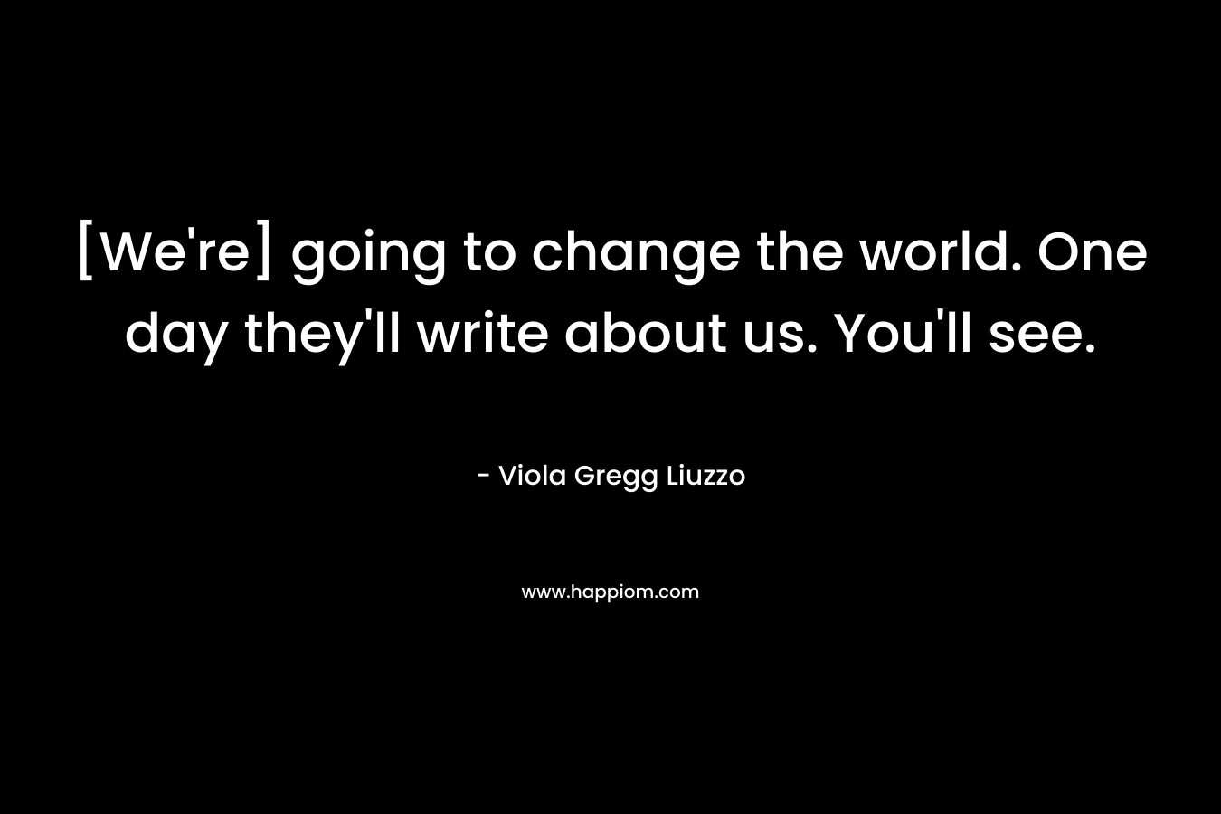 [We're] going to change the world. One day they'll write about us. You'll see.