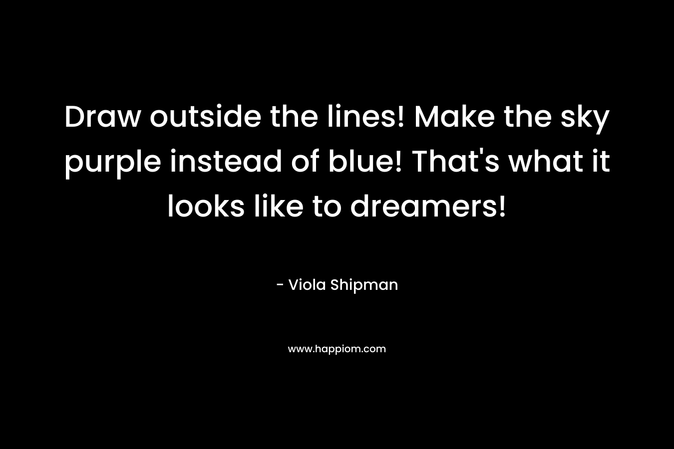Draw outside the lines! Make the sky purple instead of blue! That’s what it looks like to dreamers! – Viola Shipman