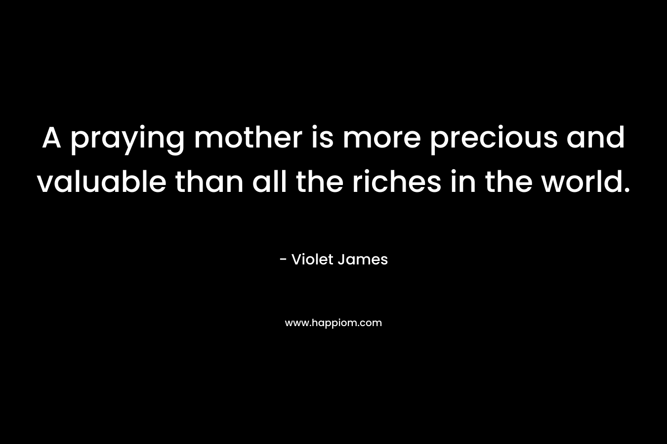 A praying mother is more precious and valuable than all the riches in the world. – Violet James